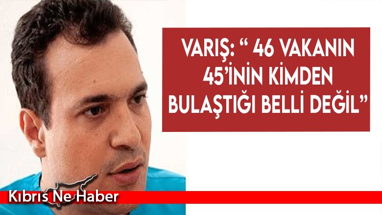 Varış: “ 46 vakanın 45’inin kimden bulaştığı belli değil”