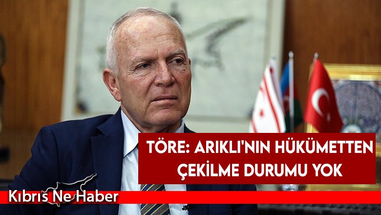 Töre: Arıklı'nın hükümetten çekilme durumu yok