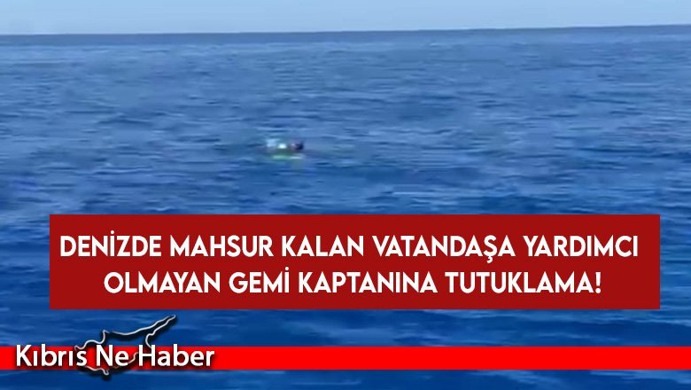 Denizde mahsur kalan vatandaşa yardımcı olmayan gemi kaptanına tutuklama!