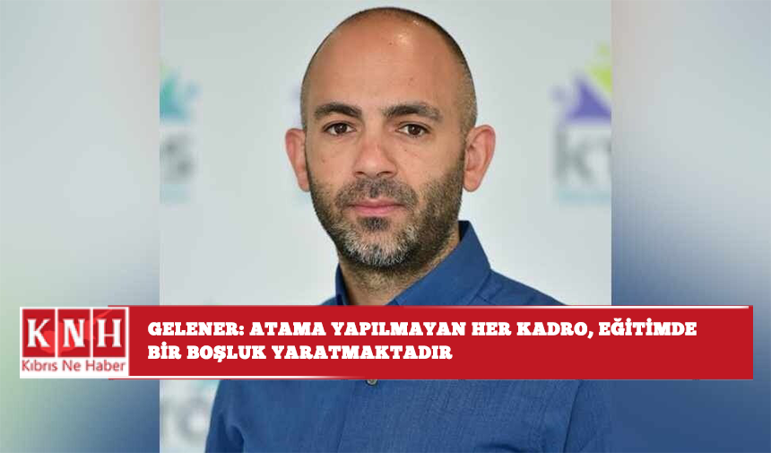 Gelener: Atama yapılmayan her kadro, eğitimde bir boşluk yaratmaktadır